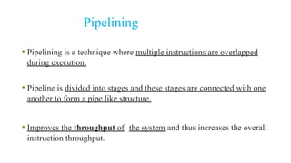 Pipelining
• Pipelining is a technique where multiple instructions are overlapped
during execution.
• Pipeline is divided into stages and these stages are connected with one
another to form a pipe like structure.
• Improves the throughput of the system and thus increases the overall
instruction throughput.
 