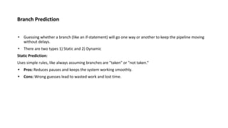 Branch Prediction
• Guessing whether a branch (like an if-statement) will go one way or another to keep the pipeline moving
without delays.
• There are two types 1) Static and 2) Dynamic
Static Prediction:
Uses simple rules, like always assuming branches are "taken" or "not taken.“
• Pros: Reduces pauses and keeps the system working smoothly.
• Cons: Wrong guesses lead to wasted work and lost time.
 