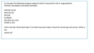 Fetch(F), Decode(D), Execute(E) Write(W).
ADD R0, R1,R2
MUL R3, R4,
R6 SUB
R7,R8,R9
DIV R10, R11, R12
STORE X, R13
Fetch, Decode, Write Back takes 1 CC while Execution takes 3 Cycle for remaining instructions. What is
the
speed up?
Q. Consider the following program segment which is executed in the 4- stage pipeline.
 