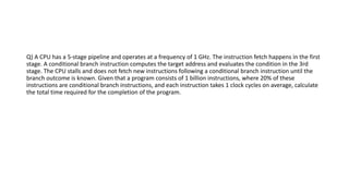 Q) A CPU has a 5-stage pipeline and operates at a frequency of 1 GHz. The instruction fetch happens in the first
stage. A conditional branch instruction computes the target address and evaluates the condition in the 3rd
stage. The CPU stalls and does not fetch new instructions following a conditional branch instruction until the
branch outcome is known. Given that a program consists of 1 billion instructions, where 20% of these
instructions are conditional branch instructions, and each instruction takes 1 clock cycles on average, calculate
the total time required for the completion of the program.
 