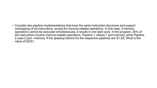 • Consider two pipeline implementations that have the same instruction structures and support
overlapping of all instructions, except for memory-related operations. In this case, if memory
operations cannot be executed simultaneously, it results in one stall cycle. In the program, 20% of
the instructions involve memory-related operations. Pipeline 1 utilizes 1 port-memory, while Pipeline
2 uses 2 port –memory. If the speedup factors for the respective pipelines are S1,S2, What is the
value of S2/S1.
 