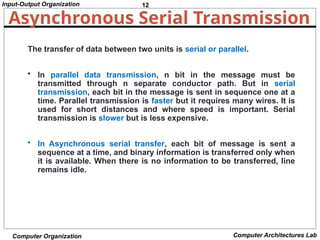 12
Input-Output Organization
Computer Organization Computer Architectures Lab
Asynchronous Serial Transmission
The transfer of data between two units is serial or parallel.
• In parallel data transmission, n bit in the message must be
transmitted through n separate conductor path. But in serial
transmission, each bit in the message is sent in sequence one at a
time. Parallel transmission is faster but it requires many wires. It is
used for short distances and where speed is important. Serial
transmission is slower but is less expensive.
• In Asynchronous serial transfer, each bit of message is sent a
sequence at a time, and binary information is transferred only when
it is available. When there is no information to be transferred, line
remains idle.
 