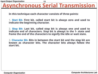 13
Input-Output Organization
Computer Organization Computer Architectures Lab
Asynchronous Serial Transmission
In this technique each character consists of three points:
1. Start Bit- First bit, called start bit is always zero and used to
indicate the beginning character.
2. Stop Bit- Last bit, called stop bit is always one and used to
indicate end of characters. Stop bit is always in the 1- state and
frame the end of the characters to signify the idle or wait state.
3. Character Bit- Bits in between the start bit and the stop bit are
known as character bits. The character bits always follow the
start bit.
 