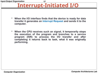 17
Input-Output Organization
Computer Organization Computer Architectures Lab
Interrupt-Initiated I/O
• When the I/O interface finds that the device is ready for data
transfer it generates an Interrupt Request and sends it to the
computer.
• When the CPU receives such an signal, it temporarily stops
the execution of the program and branches to a service
program (ISR) to process the I/O transfer and after
completing it returns back to task, what it was originally
performing.
 