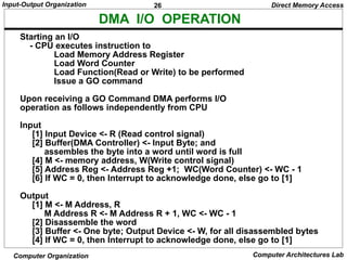 26
Input-Output Organization
Computer Organization Computer Architectures Lab
DMA I/O OPERATION
Starting an I/O
- CPU executes instruction to
Load Memory Address Register
Load Word Counter
Load Function(Read or Write) to be performed
Issue a GO command
Upon receiving a GO Command DMA performs I/O
operation as follows independently from CPU
Input
[1] Input Device <- R (Read control signal)
[2] Buffer(DMA Controller) <- Input Byte; and
assembles the byte into a word until word is full
[4] M <- memory address, W(Write control signal)
[5] Address Reg <- Address Reg +1; WC(Word Counter) <- WC - 1
[6] If WC = 0, then Interrupt to acknowledge done, else go to [1]
Output
[1] M <- M Address, R
M Address R <- M Address R + 1, WC <- WC - 1
[2] Disassemble the word
[3] Buffer <- One byte; Output Device <- W, for all disassembled bytes
[4] If WC = 0, then Interrupt to acknowledge done, else go to [1]
Direct Memory Access
 