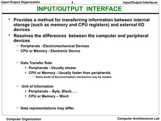 3
Input-Output Organization
Computer Organization Computer Architectures Lab
INPUT/OUTPUT INTERFACE
Input/Output Interfaces
• Provides a method for transferring information between internal
storage (such as memory and CPU registers) and external I/O
devices
• Resolves the differences between the computer and peripheral
devices
– Peripherals - Electromechanical Devices
– CPU or Memory - Electronic Device
– Data Transfer Rate
» Peripherals - Usually slower
» CPU or Memory - Usually faster than peripherals
• Some kinds of Synchronization mechanism may be needed
– Unit of Information
» Peripherals – Byte, Block, …
» CPU or Memory – Word
– Data representations may differ
 