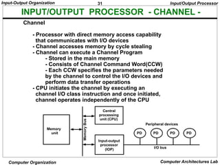 31
Input-Output Organization
Computer Organization Computer Architectures Lab
INPUT/OUTPUT PROCESSOR - CHANNEL -
Channel
- Processor with direct memory access capability
that communicates with I/O devices
- Channel accesses memory by cycle stealing
- Channel can execute a Channel Program
- Stored in the main memory
- Consists of Channel Command Word(CCW)
- Each CCW specifies the parameters needed
by the channel to control the I/O devices and
perform data transfer operations
- CPU initiates the channel by executing an
channel I/O class instruction and once initiated,
channel operates independently of the CPU
Input/Output Processor
PD PD PD PD
Peripheral devices
I/O bus
Input-output
processor
(IOP)
Central
processing
unit (CPU)
Memory
unit
Memory
Bus
 