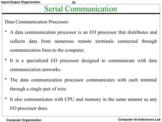 34
Input-Output Organization
Computer Organization Computer Architectures Lab
Serial Communication
Data Communication Processor:
• A data communication processor is an I/O processor that distributes and
collects data from numerous remote terminals connected through
communication lines to the computer.
• It is a specialized I/O processor designed to communicate with data
communication networks.
• The data communication processor communicates with each terminal
through a single pair of wire.
• It also communicates with CPU and memory in the same manner as any
I/O processor does.
 