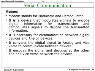 35
Input-Output Organization
Computer Organization Computer Architectures Lab
Serial Communication
Modem:
• Modem stands for Modulator and Demodulator.
• It is a device that modulates signals to encode
digital information for transmission and
demodulates signals to decode the transmitted
information.
• It is necessary for communication between digital
devices and Analog devices.
• It converts the digital signal to Analog and vice
versa to communicate between devices.
• It encodes the signal and decodes at the other
end and vice versa between the devices.
 