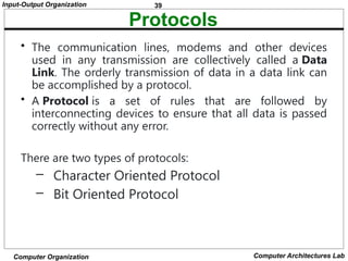 39
Input-Output Organization
Computer Organization Computer Architectures Lab
Protocols
• The communication lines, modems and other devices
used in any transmission are collectively called a Data
Link. The orderly transmission of data in a data link can
be accomplished by a protocol.
• A Protocol is a set of rules that are followed by
interconnecting devices to ensure that all data is passed
correctly without any error.
There are two types of protocols:
– Character Oriented Protocol
– Bit Oriented Protocol
 
