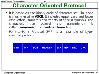 40
Input-Output Organization
Computer Organization Computer Architectures Lab
Character Oriented Protocol
• It is based on the binary code of character set. The code
is mostly used in ASCII. It includes upper case and lower
case letters, numerals and variety of special symbols. The
characters that control the transmission is
called communication control characters.
• Point-to-Point Protocol (PPP) is an example of byte-
oriented protocol.
SYN SYN SOH HEADER STX TEXT ETX CRC
 