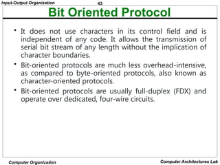 43
Input-Output Organization
Computer Organization Computer Architectures Lab
Bit Oriented Protocol
• It does not use characters in its control field and is
independent of any code. It allows the transmission of
serial bit stream of any length without the implication of
character boundaries.
• Bit-oriented protocols are much less overhead-intensive,
as compared to byte-oriented protocols, also known as
character-oriented protocols.
• Bit-oriented protocols are usually full-duplex (FDX) and
operate over dedicated, four-wire circuits.
 