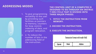 ADDRESSING MODES
1. To give programming
versatility to the user
by providing such
facilities as pointers
to memory, counters
for loop control,
indexing of data, and
program relocation.
2. 2. To reduce the
number of bits in the
addressing field of
the instruction.
THE CONTROL UNIT OF A COMPUTER IS
DESIGNED TO GO THROUGH AN INSTRUC
T ION CYCLE THAT IS DIVIDED INTO
THREE MAJOR PHASES:
1. FETCH THE INSTRUCTION FROM
MEMORY.
2. DECODE THE INSTRUCTION.
3. EXECUTE THE INSTRUCTION.
13
 