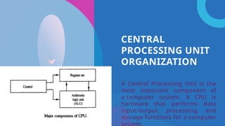 CENTRAL
PROCESSING UNIT
ORGANIZATION
A Central Processing Unit is the
most important component of
a computer system. A CPU is
hardware that performs data
input/output, processing, and
storage functions for a computer
system.
 