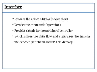 Interface
• Decodes the device address (device code)
• Decodes the commands (operation)
• Provides signals for the peripheral controller
• Synchronizes the data flow and supervises the transfer
rate between peripheral and CPU or Memory.
 