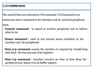 •Control command : is issued to activate peripheral and to inform
what to do
•Status command : used to test various status condition in the
interface and the peripherals
•Data o/p command :causes the interface to respond by transferring
data from the bus into one of its registers
•Data i/p command : interface receives an item of data from the
peripheral and places it in its buffer register.
The control lines are referred as I/O command. I/O Command is an
instruction that is executed in the interface and its attached peripheral
units.
I/O COMMANDS
 