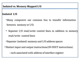 Isolated vs. Memory Mapped I/O
Isolated I/O
•Many computers use common bus to transfer information
between memory or I/O.
• Separate I/O read/write control lines in addition to memory
read/write control lines
•Separate (isolated) memory and I/O address spaces
•Distinct input and output instructions(IN &OUT instructions)
- each associated with address of interface register
 