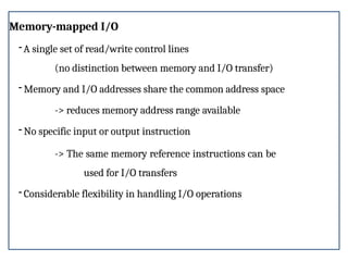 Memory-mapped I/O
-A single set of read/write control lines
(no distinction between memory and I/O transfer)
- Memory and I/O addresses share the common address space
-> reduces memory address range available
- No specific input or output instruction
-> The same memory reference instructions can be
used for I/O transfers
- Considerable flexibility in handling I/O operations
 