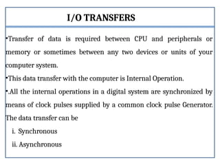 I/O TRANSFERS
•Transfer of data is required between CPU and peripherals or
memory or sometimes between any two devices or units of your
computer system.
•This data transfer with the computer is Internal Operation.
•.All the internal operations in a digital system are synchronized by
means of clock pulses supplied by a common clock pulse Generator.
The data transfer can be
i. Synchronous
ii. Asynchronous
 
