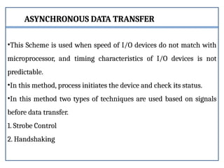 ASYNCHRONOUS DATA TRANSFER
•This Scheme is used when speed of I/O devices do not match with
microprocessor, and timing characteristics of I/O devices is not
predictable.
•In this method, process initiates the device and check its status.
•In this method two types of techniques are used based on signals
before data transfer.
1. Strobe Control
2. Handshaking
 