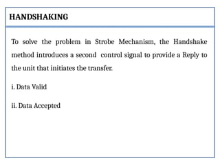 To solve the problem in Strobe Mechanism, the Handshake
method introduces a second control signal to provide a Reply to
the unit that initiates the transfer.
i. Data Valid
ii. Data Accepted
HANDSHAKING
 
