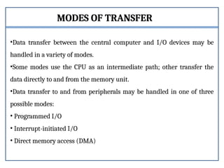 MODES OF TRANSFER
•Data transfer between the central computer and I/O devices may be
handled in a variety of modes.
•Some modes use the CPU as an intermediate path; other transfer the
data directly to and from the memory unit.
•Data transfer to and from peripherals may be handled in one of three
possible modes:
• Programmed I/O
• Interrupt-initiated I/O
• Direct memory access (DMA)
 