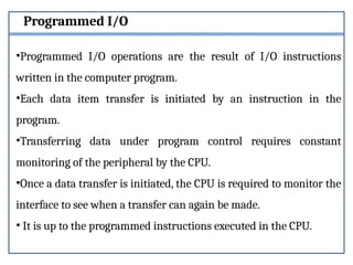 Programmed I/O
•Programmed I/O operations are the result of I/O instructions
written in the computer program.
•Each data item transfer is initiated by an instruction in the
program.
•Transferring data under program control requires constant
monitoring of the peripheral by the CPU.
•Once a data transfer is initiated, the CPU is required to monitor the
interface to see when a transfer can again be made.
• It is up to the programmed instructions executed in the CPU.
 