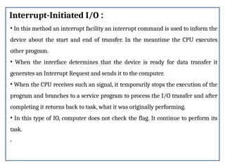 Interrupt-Initiated I/O :
• In this method an interrupt facility an interrupt command is used to inform the
device about the start and end of transfer. In the meantime the CPU executes
other program.
• When the interface determines that the device is ready for data transfer it
generates an Interrupt Request and sends it to the computer.
• When the CPU receives such an signal, it temporarily stops the execution of the
program and branches to a service program to process the I/O transfer and after
completing it returns back to task, what it was originally performing.
• In this type of IO, computer does not check the flag. It continue to perform its
task.
.
 