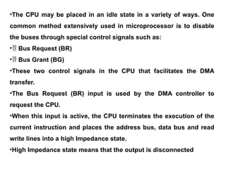 •The CPU may be placed in an idle state in a variety of ways. One
common method extensively used in microprocessor is to disable
the buses through special control signals such as:
• Bus Request (BR)
• Bus Grant (BG)
•These two control signals in the CPU that facilitates the DMA
transfer.
•The Bus Request (BR) input is used by the DMA controller to
request the CPU.
•When this input is active, the CPU terminates the execution of the
current instruction and places the address bus, data bus and read
write lines into a high Impedance state.
•High Impedance state means that the output is disconnected
 