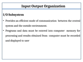 Input Output Organization
I/O Subsystem
• Provides an efficient mode of communication between the central
system and the outside environment.
• Programs and data must be entered into computer memory for
processing and results obtained from computer must be recorded
and displayed to user
 