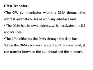 DMA Transfer:
•The CPU communicates with the DMA through the
address and data buses as with any interface unit.
• The DMA has its own address, which activates the DS
and RS lines.
•The CPU initializes the DMA through the data bus.
•Once the DMA receives the start control command, it
can transfer between the peripheral and the memory.
 