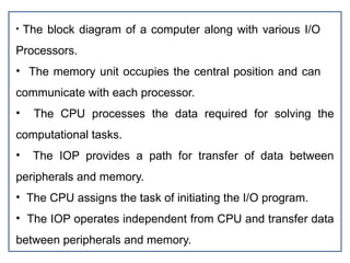 • The block diagram of a computer along with various I/O
Processors.
• The memory unit occupies the central position and can
communicate with each processor.
• The CPU processes the data required for solving the
computational tasks.
• The IOP provides a path for transfer of data between
peripherals and memory.
• The CPU assigns the task of initiating the I/O program.
• The IOP operates independent from CPU and transfer data
between peripherals and memory.
 