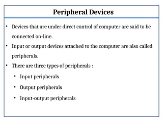 Peripheral Devices
• Devices that are under direct control of computer are said to be
connected on-line.
• Input or output devices attached to the computer are also called
peripherals.
• There are three types of peripherals :
• Input peripherals
• Output peripherals
• Input-output peripherals
 
