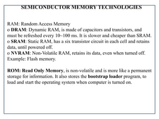 SEMICONDUCTOR MEMORY TECHNOLOGIES
RAM: Random Access Memory
o DRAM: Dynamic RAM, is made of capacitors and transistors, and
must be refreshed every 10~100 ms. It is slower and cheaper than SRAM.
o SRAM: Static RAM, has a six transistor circuit in each cell and retains
data, until powered off.
o NVRAM: Non-Volatile RAM, retains its data, even when turned off.
Example: Flash memory.
ROM: Read Only Memory, is non-volatile and is more like a permanent
storage for information. It also stores the bootstrap loader program, to
load and start the operating system when computer is turned on.
 