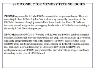 SEMICONDUCTOR MEMORY TECHNOLOGIES
PROM(Programmable ROM)- PROMs can only be programmed once. They are
more fragile than ROMs. A jolt of static electricity can easily cause fuses in the
PROM to burn out, changing essential bits from 1 to 0. But blank PROMs are
inexpensive and are great for prototyping the data for a ROM before committing to
the costly ROM fabrication process.
EPROM(Erasable PROM) :- Working with ROMs and PROMs can be a wasteful
business. Even though they are inexpensive per chip, the cost can add up over time.
Erasable programmable read-only memory (EPROM) addresses this issue.
EPROM chips can be rewritten many times. Erasing an EPROM requires a special
tool that emits a certain frequency of ultraviolet (UV) light. EPROMs are
configured using an EPROM programmer that provides voltage at specified levels
depending on the type of EPROM used
 
