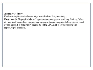 Auxiliary Memory
Devices that provide backup storage are called auxiliary memory.
For example: Magnetic disks and tapes are commonly used auxiliary devices. Other
devices used as auxiliary memory are magnetic drums, magnetic bubble memory and
optical disks.It is not directly accessible to the CPU, and is accessed using the
Input/Output channels.
 