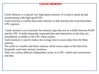 CACHE MEMORY
Cache Memory is a special very high-speed memory. It is used to speed up and
synchronizing with high-speed CPU.
Cache memory is costlier than main memory or disk memory but economical than
CPU registers.
Cache memory is an extremely fast memory type that acts as a buffer between RAM
and the CPU. It holds frequently requested data and instructions so that they are
immediately available to the CPU when needed.
Cache memory is used to reduce the average time to access data from the Main
memory.
The cache is a smaller and faster memory which stores copies of the data from
frequently used main memory locations.
There are various different independent caches in a CPU, which store instructions
and data.
 