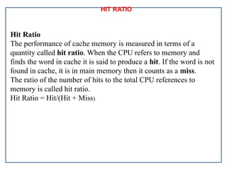 HIT RATIO
Hit Ratio
The performance of cache memory is measured in terms of a
quantity called hit ratio. When the CPU refers to memory and
finds the word in cache it is said to produce a hit. If the word is not
found in cache, it is in main memory then it counts as a miss.
The ratio of the number of hits to the total CPU references to
memory is called hit ratio.
Hit Ratio = Hit/(Hit + Miss)
 