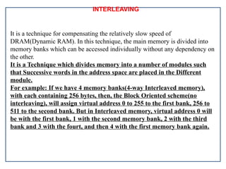 INTERLEAVING
It is a technique for compensating the relatively slow speed of
DRAM(Dynamic RAM). In this technique, the main memory is divided into
memory banks which can be accessed individually without any dependency on
the other.
It is a Technique which divides memory into a number of modules such
that Successive words in the address space are placed in the Different
module.
For example: If we have 4 memory banks(4-way Interleaved memory),
with each containing 256 bytes, then, the Block Oriented scheme(no
interleaving), will assign virtual address 0 to 255 to the first bank, 256 to
511 to the second bank. But in Interleaved memory, virtual address 0 will
be with the first bank, 1 with the second memory bank, 2 with the third
bank and 3 with the fourt, and then 4 with the first memory bank again.
 