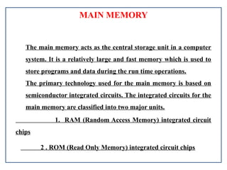 MAIN MEMORY
The main memory acts as the central storage unit in a computer
system. It is a relatively large and fast memory which is used to
store programs and data during the run time operations.
The primary technology used for the main memory is based on
semiconductor integrated circuits. The integrated circuits for the
main memory are classified into two major units.
1. RAM (Random Access Memory) integrated circuit
chips
2 . ROM (Read Only Memory) integrated circuit chips
 