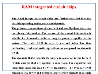 RAM integrated circuit chips
The RAM integrated circuit chips are further classified into two
possible operating modes, static and dynamic.
The primary compositions of a static RAM are flip-flops that store
the binary information. The nature of the stored information is
volatile, i.e. it remains valid as long as power is applied to the
system. The static RAM is easy to use and takes less time
performing read and write operations as compared to dynamic
RAM.
The dynamic RAM exhibits the binary information in the form of
electric charges that are applied to capacitors. The capacitors are
integrated inside the chip by MOS transistors. The dynamic RAM
consumes less power and provides large storage capacity in a single
 