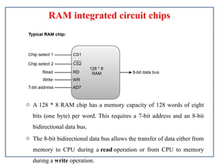 RAM integrated circuit chips
o A 128 * 8 RAM chip has a memory capacity of 128 words of eight
bits (one byte) per word. This requires a 7-bit address and an 8-bit
bidirectional data bus.
o The 8-bit bidirectional data bus allows the transfer of data either from
memory to CPU during a read operation or from CPU to memory
during a write operation.
 