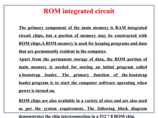 ROM integrated circuit
The primary component of the main memory is RAM integrated
circuit chips, but a portion of memory may be constructed with
ROM chips.A ROM memory is used for keeping programs and data
that are permanently resident in the computer.
Apart from the permanent storage of data, the ROM portion of
main memory is needed for storing an initial program called
a bootstrap loader. The primary function of the bootstrap
loader program is to start the computer software operating when
power is turned on.
ROM chips are also available in a variety of sizes and are also used
as per the system requirement. The following block diagram
demonstrates the chip interconnection in a 512 * 8 ROM chip.
 