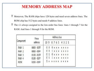 MEMORY ADDRESS MAP
 Moreover, The RAM chips have 128 bytes and need seven address lines. The
ROM chip has 512 bytes and needs 9 address lines.
 The x’s always assigned to the low-order bus lines: lines 1 through 7 for the
RAM. And lines 1 through 9 for the ROM.
 
