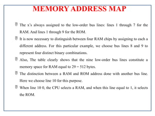 MEMORY ADDRESS MAP
 The x’s always assigned to the low-order bus lines: lines 1 through 7 for the
RAM. And lines 1 through 9 for the ROM.
 It is now necessary to distinguish between four RAM chips by assigning to each a
different address. For this particular example, we choose bus lines 8 and 9 to
represent four distinct binary combinations.
 Also, The table clearly shows that the nine low-order bus lines constitute a
memory space for RAM equal to 29 = 512 bytes.
 The distinction between a RAM and ROM address done with another bus line.
Here we choose line 10 for this purpose.
 When line 10 0, the CPU selects a RAM, and when this line equal to 1, it selects
the ROM.
 