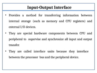 Input-Output Interface
• Provides a method for transferring information between
internal storage (such as memory and CPU registers) and
external I/O devices.
• They are special hardware components between CPU and
peripheral to supervise and synchronize all input and output
transfer.
• They are called interface units because they interface
between the processor bus and the peripheral device.
 