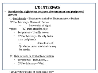 I/O INTERFACE
• Resolves the differences between the computer and peripheral
devices
(1) Peripherals – Electromechanical or Electromagnetic Devices
CPU or Memory - Electronic Device
– Conversion of signal
values (2) Data Transfer Rate
• Peripherals - Usually slower
• CPU or Memory - Usually faster
than peripherals
– Some kinds of
Synchronization mechanism may
be needed
(3) Data formats or Unit of Information
• Peripherals – Byte, Block, …
• CPU or Memory – Word
(4) Operating modes of peripherals may
 