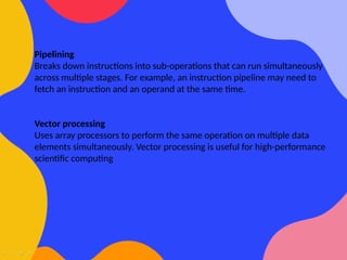 Pipelining
Breaks down instructions into sub-operations that can run simultaneously
across multiple stages. For example, an instruction pipeline may need to
fetch an instruction and an operand at the same time.
Vector processing
Uses array processors to perform the same operation on multiple data
elements simultaneously. Vector processing is useful for high-performance
scientific computing
 