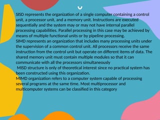 SISD represents the organization of a single computer containing a control
unit, a processor unit, and a memory unit. Instructions are executed
sequentially and the system may or may not have internal parallel
processing capabilities. Parallel processing in this case may be achieved by
means of multiple functional units or by pipeline processing.
SIMD represents an organization that includes many processing units under
the supervision of a common control unit. All processors receive the same
instruction from the control unit but operate on different items of data. The
shared memory unit must contain multiple modules so that it can
communicate with all the processors simultaneously
MISD structure is only of theoretical interest since no practical system has
been constructed using this organization.
MIMD organization refers to a computer system capable of processing
several programs at the same time. Most multiprocessor and
multicomputer systems can be classified in this category
 