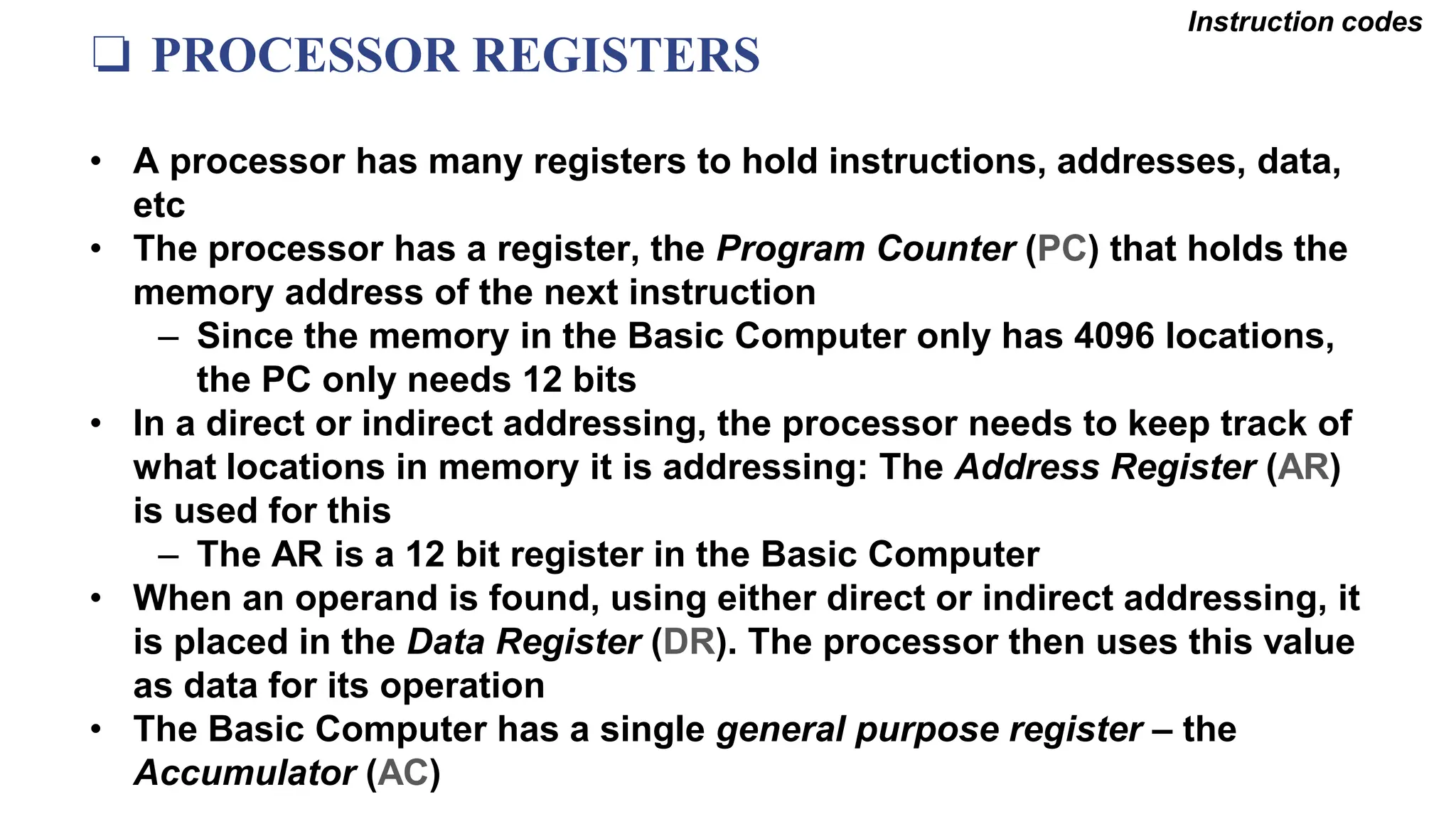 ❏ PROCESSOR REGISTERS
Instruction codes
• A processor has many registers to hold instructions, addresses, data,
etc
• The processor has a register, the Program Counter (PC) that holds the
memory address of the next instruction
– Since the memory in the Basic Computer only has 4096 locations,
the PC only needs 12 bits
• In a direct or indirect addressing, the processor needs to keep track of
what locations in memory it is addressing: The Address Register (AR)
is used for this
– The AR is a 12 bit register in the Basic Computer
• When an operand is found, using either direct or indirect addressing, it
is placed in the Data Register (DR). The processor then uses this value
as data for its operation
• The Basic Computer has a single general purpose register – the
Accumulator (AC)
 